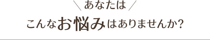 あなたは、こんなお悩みはありませんか？